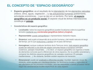 EL CONCEPTO DE “ESPACIO GEOGRÁFICO”
 Espacio geográfico: es el resultado de la interrelación de los elementos naturales
(relieve, clima, aguas, vegetación…) y las actuaciones humanas (poblamiento,
actividades económicas…) que se dan en un territorio. Por tanto, el espacio
geográfico es un producto social. El aspecto visual de dichas interrelaciones
constituye el paisaje.
 Características del espacio geográfico:
 Localizable: todos los espacios geográficos pueden localizarse sobre la superficie
terrestre mediante sus coordenadas geográficas (latitud y longitud).
 Representable: puede cartografiarse o representarse mediante mapas.
 Dinámico: está sujeto al desarrollo de la acción humana y del medio natural a lo largo
del tiempo, por lo que evoluciona y cambia con el paso del tiempo.
 Homogéneo: aunque cualquier territorio de la Tierra es único, todo espacio geográfico
puede ser reducido a una serie de rasgos comunes físicos o humanos (paisajes
oceánicos, paisajes industriales…). Es decir, un espacio geográfico se organiza a través
de elementos comunes que lo diferencian de otros espacios. Así es posible caracterizar y
comparar los distintos espacios geográficos (ej: paisajes oceánicos VS paisajes
mediterráneos…). No obstante, también existen espacios de transición.
 Dimensional: puede ser analizado a diferentes escalas: mundial, regional y local. No
obstante, estas escalas son interdependientes: los fenómenos locales y regionales se
ven afectados por los procesos mundiales, pero las respuestas a dichos procesos varían
según las características locales específicas de cada espacio.
 