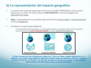 b) La representación del espacio geográfico
 La manera más exacta de representar la Tierra es el GLOBO TERRÁQUEO, pero es menos
práctico que un mapa. Por ello se utiliza la CARTOGRAFÍA = ciencia encargada de la
elaboración de mapas.
 Mapa = representación de la superficie esférica de la Tierra sobre un plano, a tamaño reducido y
de forma simplificada.
 Al elaborar un mapa surgen problemas…
1º) Se está tratando de representar un cuerpo esférico sobre una superficie plana  Para realizar la
representación con la menor distorsión posible se utilizan sistemas de proyección.
El tipo de proyección más utilizada para proyectar la Tierra en forma completa (planisferio) es la
cilíndrica, que se logra desarrollando la superficie terrestre sobre una superficie cilíndrica tangente a
la esfera terrestre en el Ecuador. En este tipo de mapas los territorios ubicados en altas latitudes
(más cercanos a los polos) son los que se ven más deformados.
 