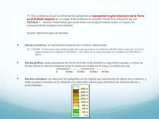 2º) Otro problema al que se enfrentan los geógrafos es representar la gran extensión de la Tierra
en el limitado espacio de un mapa. Este problema es resuelto mediante la utilización de una
ESCALA = relación matemática que existe entre una longitud medida sobre un mapa y la
correspondiente longitud en la realidad.
Existen diferentes tipos de escalas:
 Escala numérica: se representa mediante dos números relacionados
Ej: 1:100.000  indica que cada unidad medida del mapa equivale a una distancia 100.000 veces mayor (ej: 1cm en el
mapa equivale en la realidad a 100.000cm = 1km; 20cm en el mapa equivalen en la realidad a 2.000.000cm =
20km)
 Escala gráfica: suele expresarse en forma de línea recta dividida en segmentos iguales, e indica de
forma directa la relación existente entre la distancia medida en el mapa y la distancia real.
 Escala cromática: se utiliza por los geógrafos en los mapas que representan el relieve de un terreno, y
estas escalas consisten en la utilización de diferentes colores para identificar las distintas alturas y
profundidades.
 