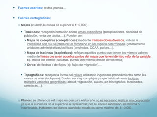  Fuentes escritas: textos, prensa…
 Fuentes cartográficas:
o Mapas (cuando la escala es superior a 1:10.000)
 Temáticos: recogen información sobre temas específicos (precipitaciones, densidad de
población, renta per cápita,…). Pueden ser:
 Mapa de coropletas (coropléticos): mediante tramas/colores diversos, indican la
intensidad con que se produce un fenómeno en un espacio determinado, generalmente
unidades administrativas/políticas (provincias, CCAA, países…).
 Mapa de isolíneas (isopléticos): reflejan aquellos puntos que tienen los mismos valores
mediante líneas que unen aquellos puntos del mapa que tienen idéntico valor de la variable.
Ej.: mapa del tiempo (isobaras, puntos con misma presión atmosférica)
 Otros: de flechas o de flujos (ej: flujos de migración),…
 Topográficos: recogen la forma del relieve utilizando ingeniosos procedimientos como las
curvas de nivel (isohipsas). Suelen ser muy complejos ya que habitualmente incluyen
múltiples variables geográficas (altitud, vegetación, suelos, red hidrográfica, localidades,
carreteras…).
o Planos: se diferencia del mapa en que para elaborarlo no es necesario realizar una proyección
ya que la curvatura de la superficie a representar, por su escasa extensión, es mínima o
inapreciable. Hablamos de planos cuando la escala es como máximo de 1:10.000.
 