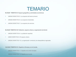 TEMARIO
BLOQUE TEMÁTICO II. Espacio geográfico y actividades económicas
 UNIDAD DIDÁCTICA 5. Los espacios del sector primario.
 UNIDAD DIDÁCTICA 6. Los espacios industriales.
 UNIDAD DIDÁCTICA 7: Los espacios de servicios.
BLOQUE TEMÁTICO III. Población, espacio urbano y organización territorial.
 UNIDAD DIDÁCTICA 8. La población española
 UNIAD DIDÁCTICA 9. El espacio urbano.
 UNIDAD DIDÁCTICA 10. La organización territorial y los desequilibrios regionales.
BLOQUE TEMÁTICO IV. España en Europa y en el mundo.
 UNIDAD DIDÁCTICA 11. España en la Unión Europea
 UNIDAD DIDÁCTICA 12. España en el mundo
 