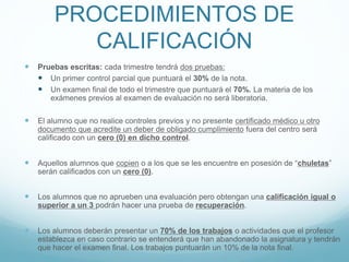 PROCEDIMIENTOS DE
CALIFICACIÓN
 Pruebas escritas: cada trimestre tendrá dos pruebas:
 Un primer control parcial que puntuará el 30% de la nota.
 Un examen final de todo el trimestre que puntuará el 70%. La materia de los
exámenes previos al examen de evaluación no será liberatoria.
 El alumno que no realice controles previos y no presente certificado médico u otro
documento que acredite un deber de obligado cumplimiento fuera del centro será
calificado con un cero (0) en dicho control.
 Aquellos alumnos que copien o a los que se les encuentre en posesión de “chuletas”
serán calificados con un cero (0).
 Los alumnos que no aprueben una evaluación pero obtengan una calificación igual o
superior a un 3 podrán hacer una prueba de recuperación.
 Los alumnos deberán presentar un 70% de los trabajos o actividades que el profesor
establezca en caso contrario se entenderá que han abandonado la asignatura y tendrán
que hacer el examen final. Los trabajos puntuarán un 10% de la nota final.
 