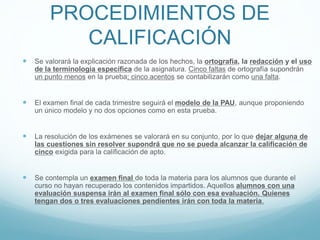 PROCEDIMIENTOS DE
CALIFICACIÓN
 Se valorará la explicación razonada de los hechos, la ortografía, la redacción y el uso
de la terminología específica de la asignatura. Cinco faltas de ortografía supondrán
un punto menos en la prueba; cinco acentos se contabilizarán como una falta.
 El examen final de cada trimestre seguirá el modelo de la PAU, aunque proponiendo
un único modelo y no dos opciones como en esta prueba.
 La resolución de los exámenes se valorará en su conjunto, por lo que dejar alguna de
las cuestiones sin resolver supondrá que no se pueda alcanzar la calificación de
cinco exigida para la calificación de apto.
 Se contempla un examen final de toda la materia para los alumnos que durante el
curso no hayan recuperado los contenidos impartidos. Aquellos alumnos con una
evaluación suspensa irán al examen final sólo con esa evaluación. Quienes
tengan dos o tres evaluaciones pendientes irán con toda la materia.
 
