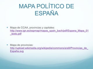 MAPA POLÍTICO DE
ESPAÑA
 Mapa de CCAA, provincias y capitales:
http://www.ign.es/espmap/mapas_spain_bach/pdf/Espana_Mapa_01
_texto.pdf
 Mapa de provincias:
http://upload.wikimedia.org/wikipedia/commons/a/a9/Provincias_de_
España.svg
 