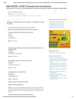 7/9/2014 Chapter 2. Physical Features Of India | Geography| Class 9th CBSE | CBSE MASTER | NCERT Textbooks Exercises Solutions
http://www.cbsemaster.org/2013/11/physical-features-of-india-geography-9.html 1/5
CBSE Class 6th, 7th, 8th, 9th, & 10th | Help Guide | Solved Exercises | MCQs | Questions & Answers | Sample Papers
CBSE MASTER | NCERT Textbooks Exercises Solutions
Free CBSE Notes
thedigilibrary.com/CBSE-NOTES
For Class vi-x Digital Note ,Video More. For Quick Learning ! Join Now
S a t u r d a y , 3 0 N o v e m b e r 2 0 1 3
Chapter 2. Physical Features Of India | Geography | Class
9th CBSE
Question 1. Choose the right answer from the four alternatives given below:
(i) A landmass bounded by sea on three sides is referred to as
(a) Coast
(b) Island
(c) Peninsula
(d) none of the above
Answer : (c) Peninsula
(ii) Mountain ranges in the eastern part of India forming its boundary with Mayanmar are
collectively called as:
(a) Himachal
(b) Uttrakhand
(c) Purvanchal (d) none of the above
Answer : (c) Purvanchal
(iii) The western coastal strip, south of Goa is referred to as:
(a) Coromandal
(b) Konkan
(c) Kannad (d) Northern Circar
Answer : (c) Kannad
(iv) The highest peak in the Eastern Ghats is:
(a) Anai Mudi
(b) Kanchanjunga
(c) Mahandragiri (d) Khasi
Answer : (c) Mahandragiri
Question 2. Answer the following questions briefly.
Question (i). What are tectonic plates?
Answer : As per theory of Plate tectonics, large sheet of rocks in the earth's mantle are
called tectonics plates. These large sheets of rocks make the earth's surface move slowly.
There are some major and some minor plates which have formed the crust (upper part) of
the earth.
(ii). Which continents of today were part of the Gondwana land?
Exercises |Chapter 2. Physical Features Of India | Geography | CBSE Class 9th
CBSE Class IX (9th) Science (13)
CBSE Class X (10th) Science (17)
CBSE Class VI (6th) Science (17)
CBSE Class VII (7th) Science (19)
CBSE Class VIII (8th) Science (19)
CBSE Science Class 6, 7, 8, 9, 10th - Solved Exercises
CBSE Class X (10th) Mathematics (3)
CBSE Mathematics Class 10th
CBSE Class IX (9th) Geography (2)
CBSE Class XII (12th) Business Studies (2)
CBSE NCERT Class VI (6th) Mathematics
(30)
CBSE NCERT Class 7th (VII) English (9)
CBSE NCERT Class 7th (VII) History (10)
CBSE NCERT Class VII (7th) Geography
(10)
CBSE NCERT Class VII (7th) Mathematics
(2)
NCERT Class VI (6th) Social Science -
Geography (8)
NCERT Class VI English (10)
NCERT Class VI History - Social Studies
(Our Pasts-I) (12)
NCERT Class VI Social Science - Social and
Political Life-1 (4)
CBSE Textbook Exercises Solutions
 