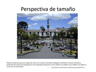 Perspectiva de tamaño
• http://www.turismoenfotos.com/295:la-plaza-grande?dim=5
Podemos observar, gracias al Angulo de visión con el que fue tomada la fotografía, el detalle en cuanto al tamaño y
proporción de cada cosa comparada con otra. Ejemplo las personas con los arboles, los arboles con el edificio y el edificio a
su vez con el monumento.
 