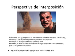Perspectiva de interposición
• https://www.youtube.com/watch?v=P7aRR86VfTY
Detrás en el paisaje, se percibe un remolino arrasando todo a su paso. Sin embargo,
entre él y la cámara, se interpone éste personaje muy asustado.
La imagen de atrás parece borrosa y no muy clara.
En cambio, al chico casi se le pueden contar las gotas de sudor y por donde caen,
pues su imagen se ve más nítida.
 