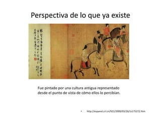 Perspectiva de lo que ya existe
• http://espanol.cri.cn/921/2009/03/26/1s175272.htm
Fue pintado por una cultura antigua representado
desde el punto de vista de cómo ellos lo percibían.
 