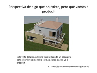 Perspectiva de algo que no existe, pero que vamos a
producir
• https://qualicad.wordpress.com/tag/autocad/
Es la vista del plano de una casa utilizando un programa
para crear virtualmente la forma de algo que se va a
producir.
 
