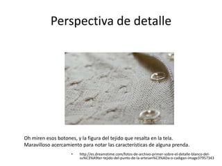 Perspectiva de detalle
• http://es.dreamstime.com/fotos-de-archivo-primer-sobre-el-detalle-blanco-del-
su%C3%A9ter-tejido-del-punto-de-la-artesan%C3%ADa-o-cadigan-image37957343
Oh miren esos botones, y la figura del tejido que resalta en la tela.
Maravilloso acercamiento para notar las características de alguna prenda.
 