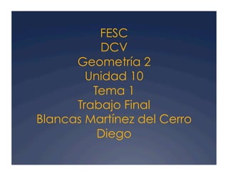 FESC
DCV
Geometría 2
Unidad 10
Tema 1
Trabajo Final
Blancas Martínez del Cerro
Diego
 