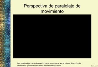 Perspectiva de paralelaje de
movimiento
Los objetos lejanos al observador parecen moverse en la misma dirección del
observador y los mas cercanos en dirección contraria
 