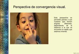 Perspectiva de convergencia visual.
Esta perspectiva es
percibida gracias a que
nuestros ojos forman
ángulos diferentes,
dependiendo de la
distancia a la que se
encuentra el objeto que
estamos mirando.
 
