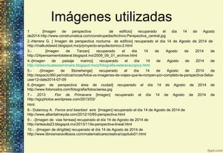 1 . [Imagen de perspectiva de edificio] recuperado el día 14 de Agosto
de2014.http://www.construmatica.com/construpedia/Archivo:Perspectiva_central.jpg
2.-Herrera G. [ Imagen de perspectiva nocturna de edificio] recuperado el día 14 de Agosto de 2014 de
http://malkutdawid.blogspot.mx/p/proyecto-arquitectonico-2.html
3.- [Imagen de Tarzan] recuperado el día 14 de Agosto de 2014 de
http://24pensamientolateral.blogspot.mx/2009_09_01_archive.html
4.-[Imagen de paisaje marino] recuperado el día 14 de Agosto de 2014 de
http://artesvisualessemimara.blogspot.mx/p/fotografia-estereoscopica.html
5.- .-[Imagen de Stonehenge] recuperado el día 14 de Agosto de 2014 de
http://espacio360.pe/noticia/rocas/fotos-xx-imagenes-de-viajes-que-te-rompen-por-completo-la-perspectiva-5eba-
user12-date2014-07-09
6.-[Imagen de perspectiva área de ciudad] recuperado el día 14 de Agosto de 2014 de
http://www.fotonostra.com/fotografia/fotos/aerea.jpg
7.- .2013 Flor de Primavera [Imagen] recuperado el día 14 de Agosto de 2014 de
http://sgcphotos.wordpress.com/2013/03/
html.
8.- Dulanouy A. Fence and bearbed wire [Imagen] recuperado el día 14 de Agosto de 2014 de
http://www.albertalmeyda.com/2012/10/65-perspectiva.html
9.- .-[Imagen de vias ferreas] recuperado el día 14 de Agosto de 2014 de
http://arteaula23.blogspot.mx/2013/11/la-perspectiva-lineal.html
10.- .-[Imagen de dirigible] recuperado el día 14 de Agosto de 2014 de
http://www.librosmaravillosos.com/matematicarecreativa/capitulo01.html
Imágenes utilizadas
 