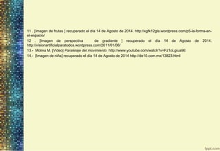 11 . [Imagen de frutas ] recuperado el día 14 de Agosto de 2014. http://xgfk12gla.wordpress.com/p5-la-forma-en-
el-espacio/
12 . [Imagen de perspectiva de gradiente ] recuperado el día 14 de Agosto de 2014.
http://visionartificialparatodos.wordpress.com/2011/01/06/
13.- Molina M. [Video] Paralelaje del movimiento http://www.youtube.com/watch?v=Fz1oLgiua9E
14.- [Imagen de niña] recuperado el día 14 de Agosto de 2014 http://de10.com.mx/13823.html
 