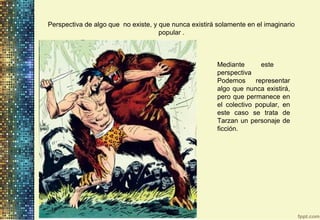 Perspectiva de algo que no existe, y que nunca existirá solamente en el imaginario
popular .
Mediante este
perspectiva
Podemos representar
algo que nunca existirá,
pero que permanece en
el colectivo popular, en
este caso se trata de
Tarzan un personaje de
ficción.
 