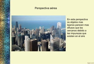 Perspectiva aérea
En esta perspectiva
os objetos mas
lejanos parecen mas
difusos que los
cercanos debido a
las impurezas que
existen en el aire
 