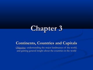 Chapter 3Chapter 3
Continents, Countries and CapitalsContinents, Countries and Capitals
ObjectiveObjective: understanding the major landmasses of the world,: understanding the major landmasses of the world,
and gaining general insight about the countries in the worldand gaining general insight about the countries in the world
 