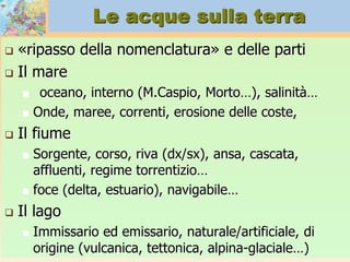Le acque sulla terra
 «ripasso della nomenclatura» e delle parti
 Il mare
 oceano, interno (M.Caspio, Morto…), salinità…
 Onde, maree, correnti, erosione delle coste,
 Il fiume
 Sorgente, corso, riva (dx/sx), ansa, cascata,
affluenti, regime torrentizio…
 foce (delta, estuario), navigabile…
 Il lago
 Immissario ed emissario, naturale/artificiale, di
origine (vulcanica, tettonica, alpina-glaciale…)
 