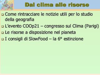 Dal clima alle risorse
 Come rintracciare le notizie utili per lo studio
della geografia
 L’evento COOp21 – congresso sul Clima (Parigi)
 Le risorse a disposizione nel pianeta
 I consigli di SlowFood – la 6° estinzione
 