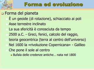 Forma ed evoluzione
 Forma del pianeta
 È un geoide (di rotazione), schiacciato ai poli
 Asse terrestre inclinato
 La sua sfericità è conosciuta da tempo
 2500 a.C. - Greci, fenici, calcolo del raggio,
 teoria geocentrica (terra al centro dell’universo)
 Nel 1600 la «rivoluzione Copernicana» - Galileo
 Che pone il sole al centro
 Bufala delle credenze antiche… nata nel 1800
 