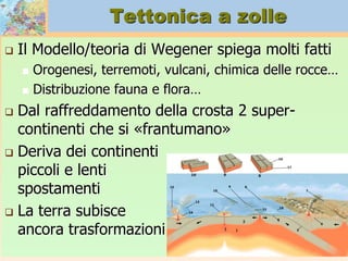 Tettonica a zolle
 Il Modello/teoria di Wegener spiega molti fatti
 Orogenesi, terremoti, vulcani, chimica delle rocce…
 Distribuzione fauna e flora…
 Dal raffreddamento della crosta 2 super-
continenti che si «frantumano»
 Deriva dei continenti
piccoli e lenti
spostamenti
 La terra subisce
ancora trasformazioni
 
