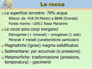 Le rocce
 La superficie terrestre: 70% acqua
 Rilievo: da -418 (M.Morto) a 8848 (Everest)
 Fondo marino -10911 fossa Marianne
 Le rocce sono corpi inorganici
 Eterogenee (+ minerali) – omogenee (1 solo)
 Minerali # metalli (caratteristiche particolari)
 Magmatiche (ignee) magma solidificatosi
 Sedimentarie: per accumulo (e pressione)
 Metamorfiche: trasformazione (pressione,
temperatura) - giacimenti
 