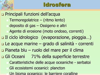 Idrosfera
 Principali funzioni dell’acqua
 Termoregolatrice – (ritmo lento)
 deposito di gas – Ossigeno e altri
 Agente di erosione (moto ondoso, correnti)
 Il ciclo idrologico (evaporazione, pioggia…)
 Le acque marine – grado di salinità - correnti
 Pianeta blu – ruolo del mare per il clima
 Gli Oceani 71% della superficie terrestre
 Caratteristiche delle acque oceaniche - serbatoi
 Gli ecosistemi oceanici: plancton
 Un bioma oceanico: le barriere coralline
 