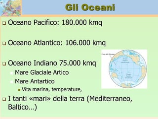 Gli Oceani
 Oceano Pacifico: 180.000 kmq
 Oceano Atlantico: 106.000 kmq
 Oceano Indiano 75.000 kmq
 Mare Glaciale Artico
 Mare Antartico
 Vita marina, temperature,
 I tanti «mari» della terra (Mediterraneo,
Baltico…)
 