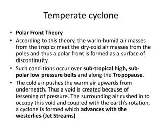 Temperate cyclone
• Polar Front Theory
• According to this theory, the warm-humid air masses
from the tropics meet the dry-cold air masses from the
poles and thus a polar front is formed as a surface of
discontinuity.
• Such conditions occur over sub-tropical high, sub-
polar low pressure belts and along the Tropopause.
• The cold air pushes the warm air upwards from
underneath. Thus a void is created because of
lessening of pressure. The surrounding air rushed in to
occupy this void and coupled with the earth’s rotation,
a cyclone is formed which advances with the
westerlies (Jet Streams)
 