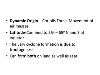• Dynamic Origin – Coriolis Force, Movement of
air masses.
• Latitude-Confined to 350 – 650 N and S of
equator..
• The very cyclone formation is due to
frontogenesis
• Can form both on land as well as seas
 