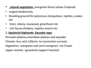 • natural vegetation- evergreen forest-selvas-3 layered
• Largest biodiversity
• Breeding ground for poisonous mosquitoes, reptiles ,snakes
etc
• trees- ebony, rosewood, greenheart etc
• rich fauna-climbers, reptiles insects etc
2. Equitorial highlands- Equador type
Peruvian plateau,columbian plateau and equador
Climate- less rain( 120cm)- no convection currents
Vegetation- evergreen and semi-evergreen –no 3 layer
Upper reaches –grassland-support livestock
 