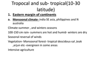 Tropocal and sub- tropical(10-30
latitude)
1. Eastern margin of continents
a. Monsoonal climate- india SE asia, philippines and N
australia
Climate-summer , and winters seasons
100-150 cm rain- summers are hot and humid- winters are dry
Seasonal reversal of winds
Vegetation- Monsoonal forest- tropical descidous-sal ,teak
,arjun etc- evergreen in some areas
Intensive agriculture
 