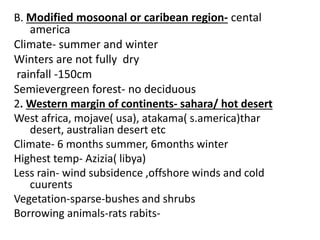 B. Modified mosoonal or caribean region- cental
america
Climate- summer and winter
Winters are not fully dry
rainfall -150cm
Semievergreen forest- no deciduous
2. Western margin of continents- sahara/ hot desert
West africa, mojave( usa), atakama( s.america)thar
desert, australian desert etc
Climate- 6 months summer, 6months winter
Highest temp- Azizia( libya)
Less rain- wind subsidence ,offshore winds and cold
cuurents
Vegetation-sparse-bushes and shrubs
Borrowing animals-rats rabits-
 