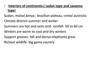 • Interiors of continents-( sudan type and savanna
type)
Sudan, malavi,kenya , brazilian plateau, cental australia
Climate-distinct summer and winter
Summers are hot and semi arid- rainfall- 50 to 60 cm
Winters are warm to cool and dry winters
Support grasses- tall and dense-elephanta grass
Richest wildlife- big game country
 