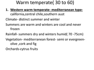 Warm temperate( 30 to 60)
1. Western warm temperate- mediterranean type-
california,central chile,southern aust
Climate- distinct summer and winter
Summers are warm and winters are cool and never
frozen
Rainfall- summers dry and winters humid( 70 -75cm)
Vegetation- mediterranean forest- semi or evergreen-
olive ,cork and fig
Orchards-cytrus fruits
 