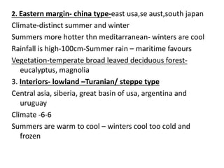 2. Eastern margin- china type-east usa,se aust,south japan
Climate-distinct summer and winter
Summers more hotter thn meditarranean- winters are cool
Rainfall is high-100cm-Summer rain – maritime favours
Vegetation-temperate broad leaved deciduous forest-
eucalyptus, magnolia
3. Interiors- lowland –Turanian/ steppe type
Central asia, siberia, great basin of usa, argentina and
uruguay
Climate -6-6
Summers are warm to cool – winters cool too cold and
frozen
 
