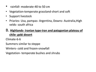 • rainfall- moderate-40 to 50 cm
• Vegetation-temperate grassland-short and soft
• Support livestock
• Priaries- Usa, pampas- Argentina, Downs- Australia,High
velds- south africa
B. Highlands- Iranian type-iran and patagonian plateau of
chile- gobi desert
Climate-6-6
Summers similar to steppe
Winters- cold and frozen-snowfall
Vegetation- temperate bushes and shrubs
 