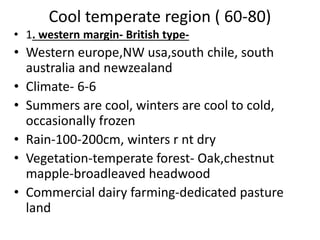 Cool temperate region ( 60-80)
• 1. western margin- British type-
• Western europe,NW usa,south chile, south
australia and newzealand
• Climate- 6-6
• Summers are cool, winters are cool to cold,
occasionally frozen
• Rain-100-200cm, winters r nt dry
• Vegetation-temperate forest- Oak,chestnut
mapple-broadleaved headwood
• Commercial dairy farming-dedicated pasture
land
 