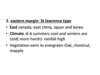 2. eastern margin- St lawrence type
• East canada, east china, Japan and korea
• Climate -6-6 summers cool and winters are
cold( more harsh)- rainfall high
• Vegetation-semi to evergreen-Oak, chestnut,
mapple
 