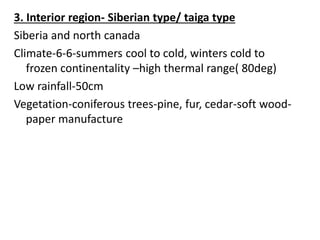 3. Interior region- Siberian type/ taiga type
Siberia and north canada
Climate-6-6-summers cool to cold, winters cold to
frozen continentality –high thermal range( 80deg)
Low rainfall-50cm
Vegetation-coniferous trees-pine, fur, cedar-soft wood-
paper manufacture
 