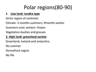 Polar regions(80-90)
1. Low land- tundra type
Arctic region of continets
Climate- 3 months summers, 9months winter
Summers-cool, winters- frozen
Vegetation-bushes and grasses
2. High land- greenland variety
Greenland, Iceland and antarctica
No summer
Permafrost region
No life
 