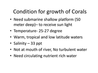 Condition for growth of Corals
• Need submarine shallow platform (50
meter deep)– to receive sun light
• Temperature- 25-27 degree
• Warm, tropical and low latitude waters
• Salinity – 33 ppt
• Not at mouth of river, No turbulent water
• Need circulating nutrient rich water
 