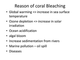 Reason of coral Bleaching
• Global warming => increase in sea surface
temperature
• Ozone depletion => increase in solar
irradiation
• Ocean acidification
• algal bloom
• Increase sedimentation from rivers
• Marine pollution – oil spill
• Diseases
 