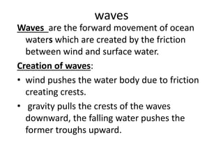 waves
Waves are the forward movement of ocean
waters which are created by the friction
between wind and surface water.
Creation of waves:
• wind pushes the water body due to friction
creating crests.
• gravity pulls the crests of the waves
downward, the falling water pushes the
former troughs upward.
 