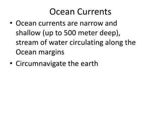 Ocean Currents
• Ocean currents are narrow and
shallow (up to 500 meter deep),
stream of water circulating along the
Ocean margins
• Circumnavigate the earth
 