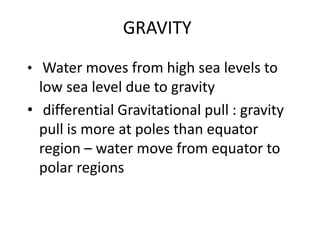GRAVITY
• Water moves from high sea levels to
low sea level due to gravity
• differential Gravitational pull : gravity
pull is more at poles than equator
region – water move from equator to
polar regions
 