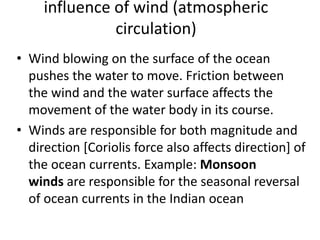 influence of wind (atmospheric
circulation)
• Wind blowing on the surface of the ocean
pushes the water to move. Friction between
the wind and the water surface affects the
movement of the water body in its course.
• Winds are responsible for both magnitude and
direction [Coriolis force also affects direction] of
the ocean currents. Example: Monsoon
winds are responsible for the seasonal reversal
of ocean currents in the Indian ocean
 