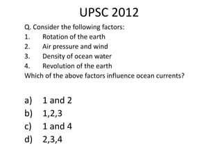 UPSC 2012
Q. Consider the following factors:
1. Rotation of the earth
2. Air pressure and wind
3. Density of ocean water
4. Revolution of the earth
Which of the above factors influence ocean currents?
a) 1 and 2
b) 1,2,3
c) 1 and 4
d) 2,3,4
 