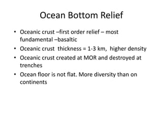 Ocean Bottom Relief
• Oceanic crust –first order relief – most
fundamental –basaltic
• Oceanic crust thickness = 1-3 km, higher density
• Oceanic crust created at MOR and destroyed at
trenches
• Ocean floor is not flat. More diversity than on
continents
 